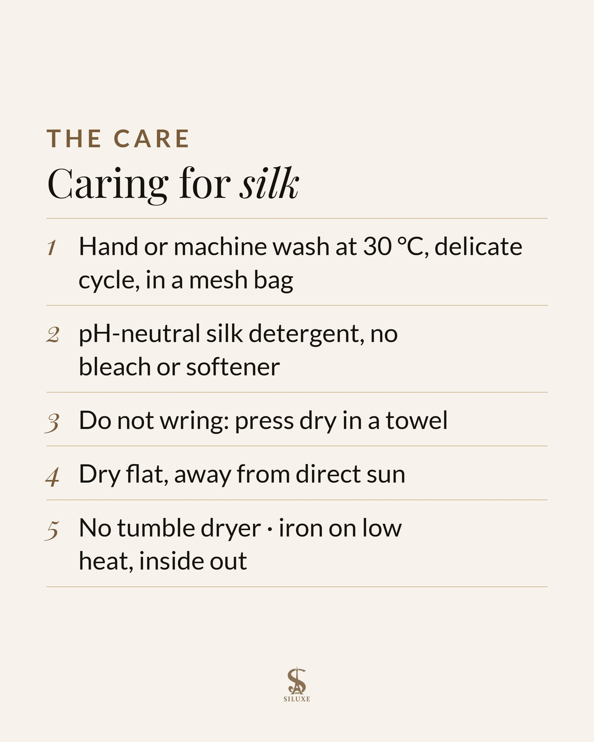 Caring for silk: hand or machine wash at 30 °C, delicate cycle, in a mesh bag; pH-neutral silk detergent, no bleach or softener; do not wring, press dry in a towel; dry flat, away from direct sun; no tumble dryer; iron on low heat, inside out