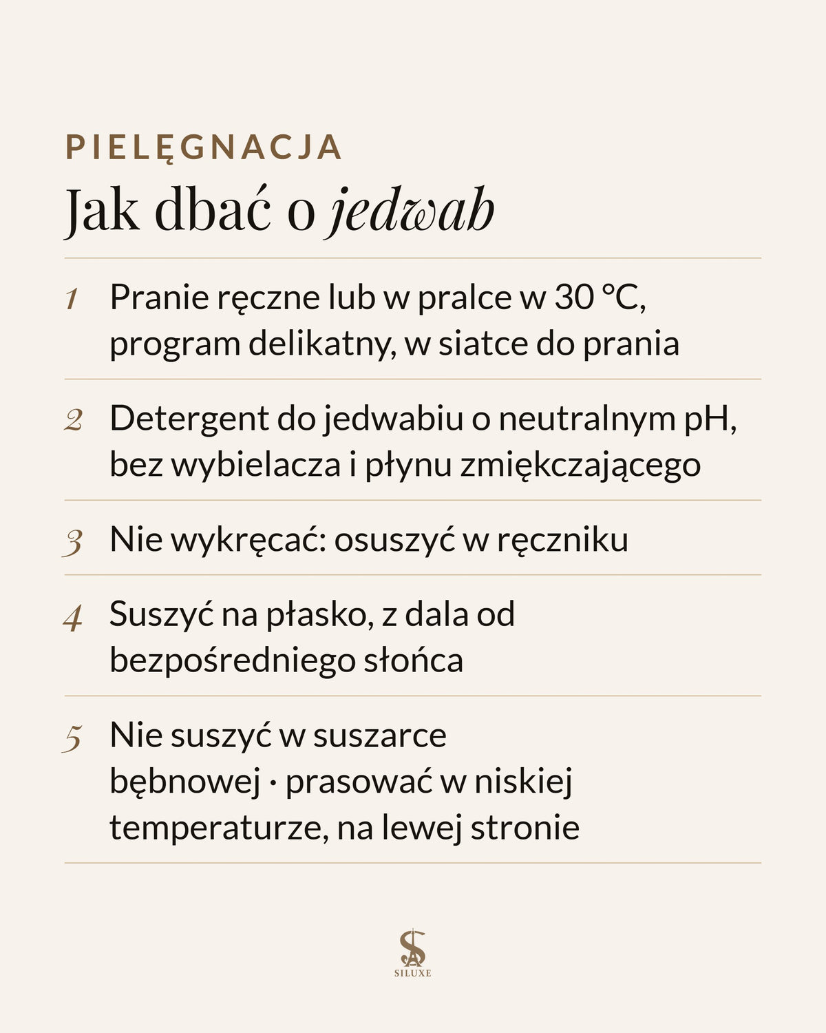 Jak dbać o jedwab: pranie ręczne lub w pralce w 30 °C, program delikatny, w siatce do prania; detergent do jedwabiu o neutralnym pH, bez wybielacza i płynu zmiękczającego; nie wykręcać, osuszyć w ręczniku; suszyć na płasko, z dala od bezpośredniego słońca; nie suszyć w suszarce bębnowej; prasować w niskiej temperaturze, na lewej stronie