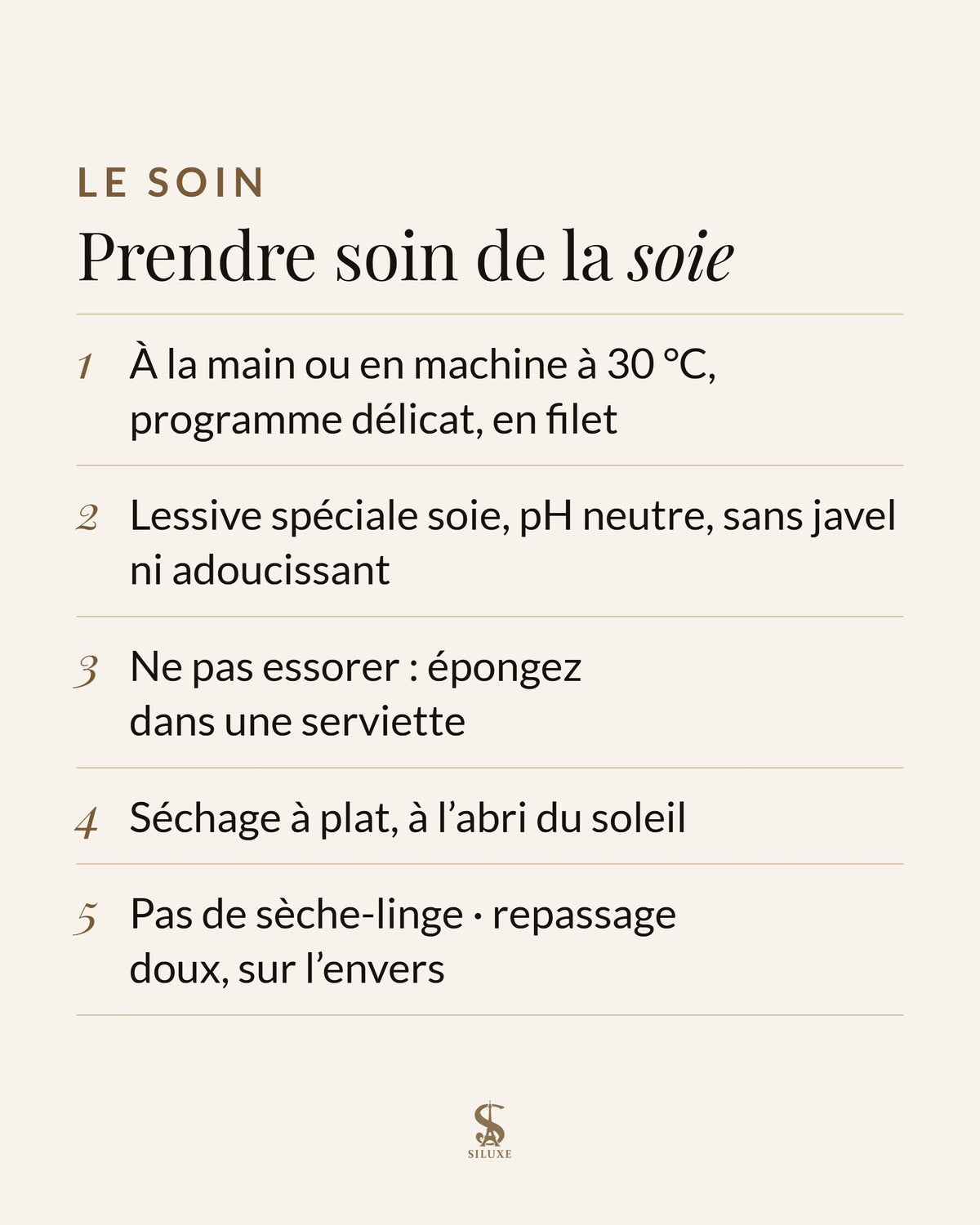 Prendre soin de la soie : à la main ou en machine à 30 °C, programme délicat, en filet ; lessive spéciale soie, pH neutre, sans javel ni adoucissant ; ne pas essorer : épongez dans une serviette ; séchage à plat, à l’abri du soleil ; pas de sèche-linge ; repassage doux, sur l’envers
