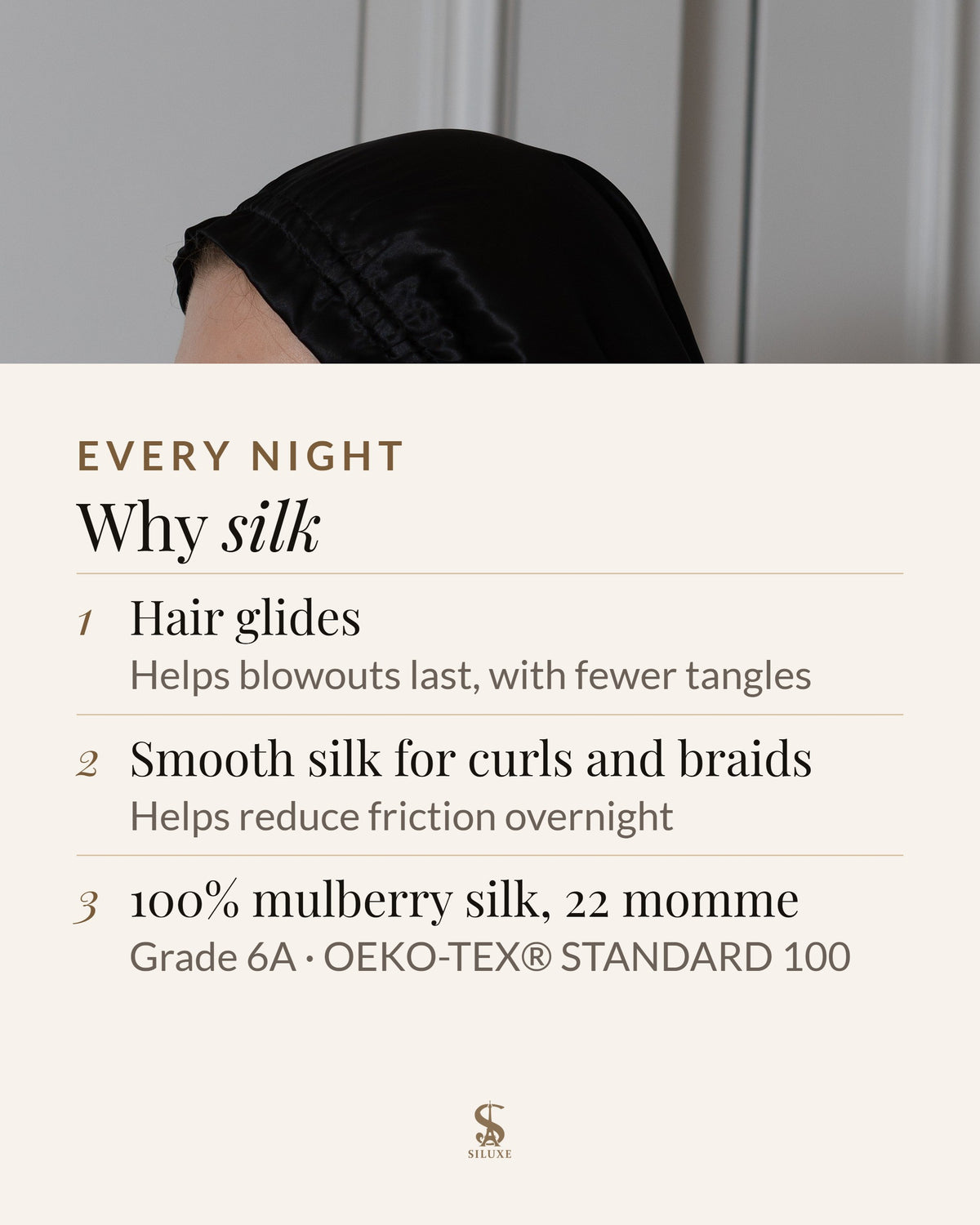 Why silk: hair glides over silk, which helps blowouts last, with fewer tangles; smooth silk for curls and braids helps reduce friction overnight; 100% mulberry silk, 22 momme, Grade 6A, OEKO-TEX® STANDARD 100
