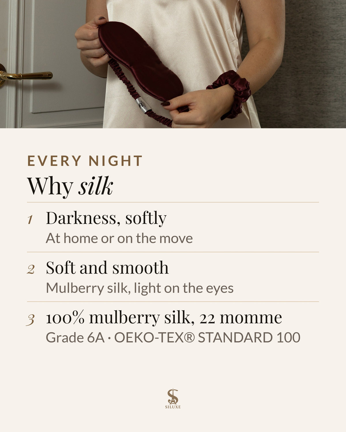 Why silk: darkness, softly, at home or on the move; soft and smooth mulberry silk, light on the eyes; 100% mulberry silk, 22 momme, Grade 6A, OEKO-TEX® STANDARD 100