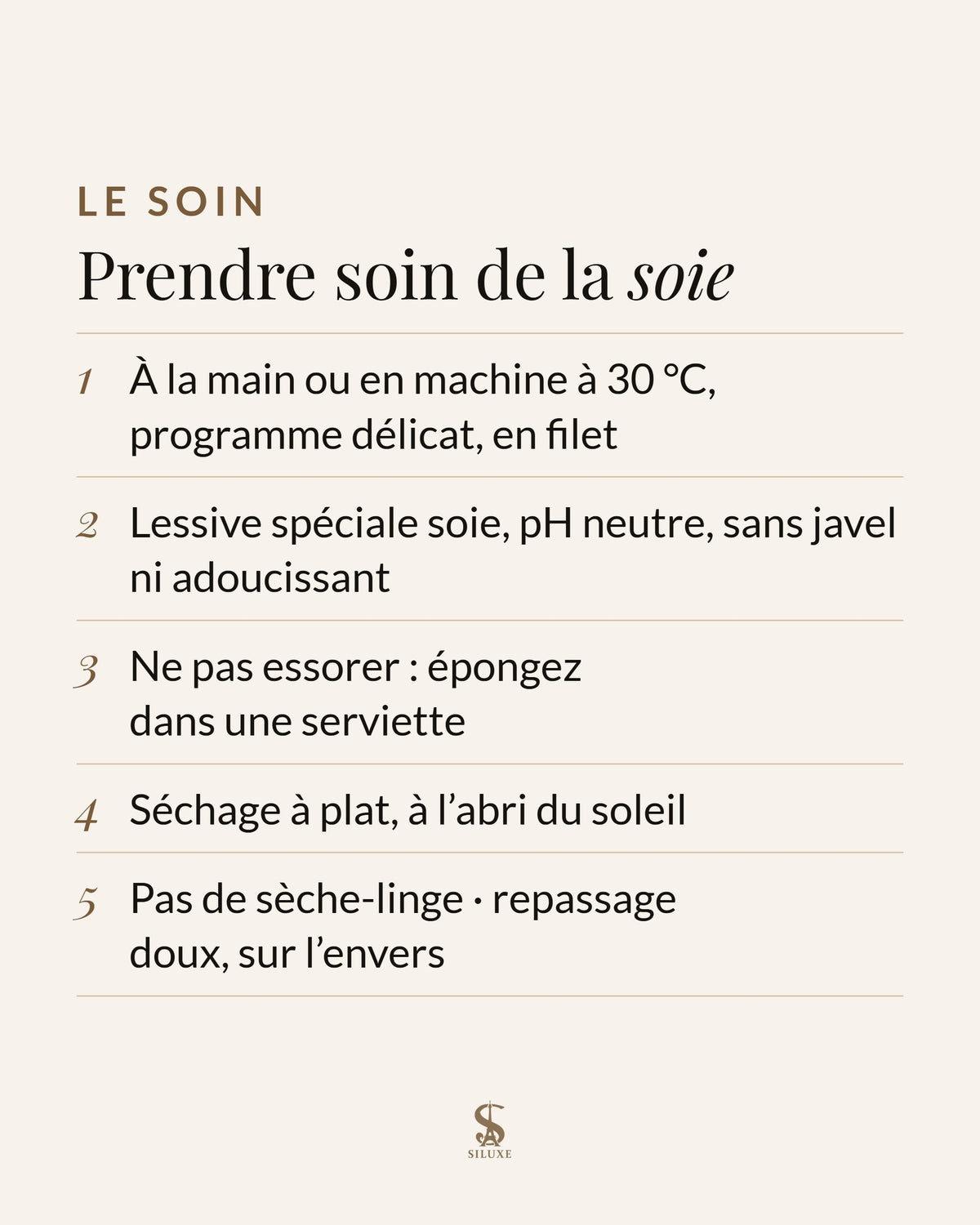 Prendre soin de la soie : à la main ou en machine à 30 °C, programme délicat, en filet ; lessive spéciale soie, pH neutre, sans javel ni adoucissant ; ne pas essorer : épongez dans une serviette ; séchage à plat, à l’abri du soleil ; pas de sèche-linge ; repassage doux, sur l’envers