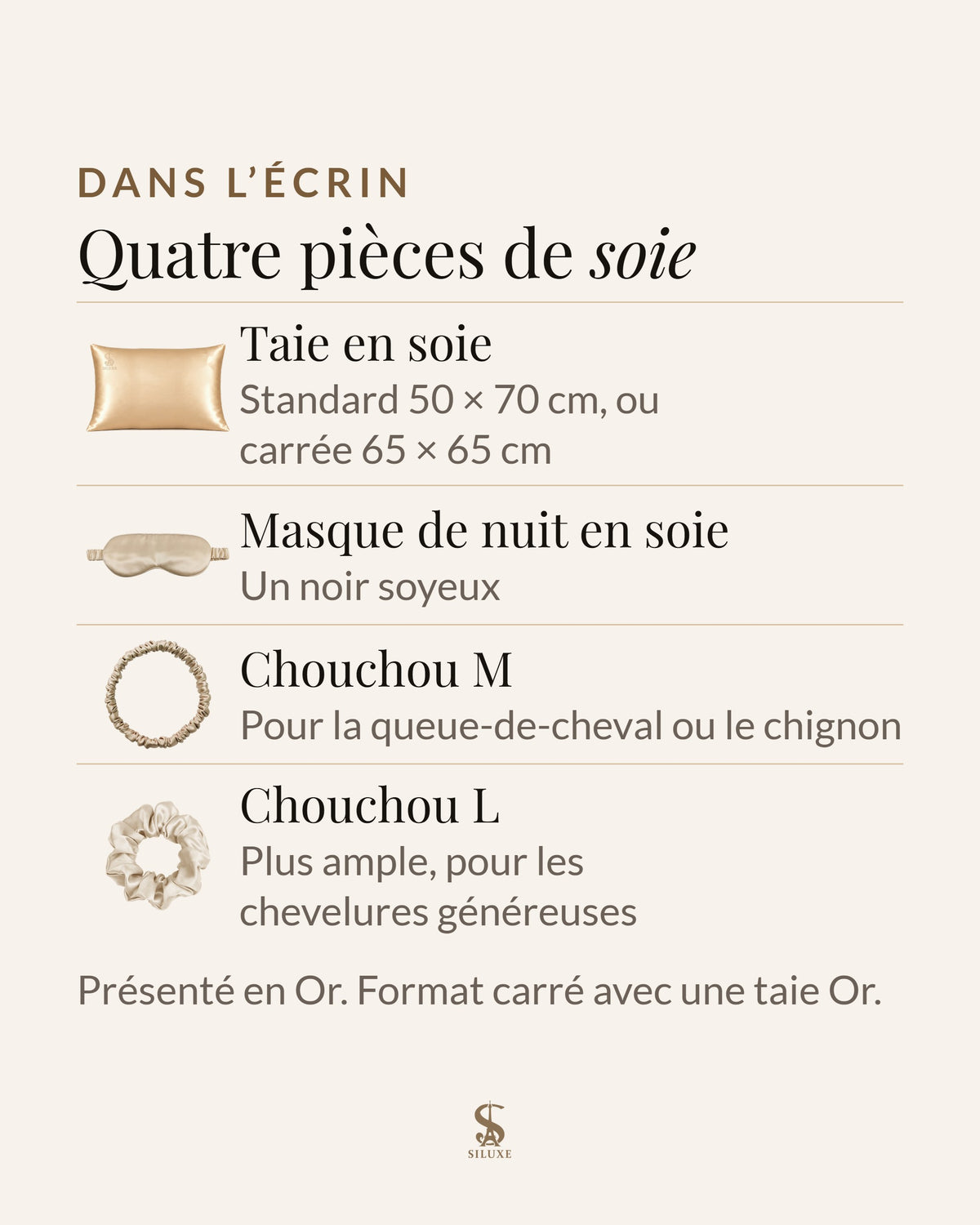 Dans l’écrin Siluxe, quatre pièces de soie : une taie en soie standard 50 × 70 cm ou carrée 65 × 65 cm, un masque de nuit en soie, un chouchou M et un chouchou L ; présenté en Or