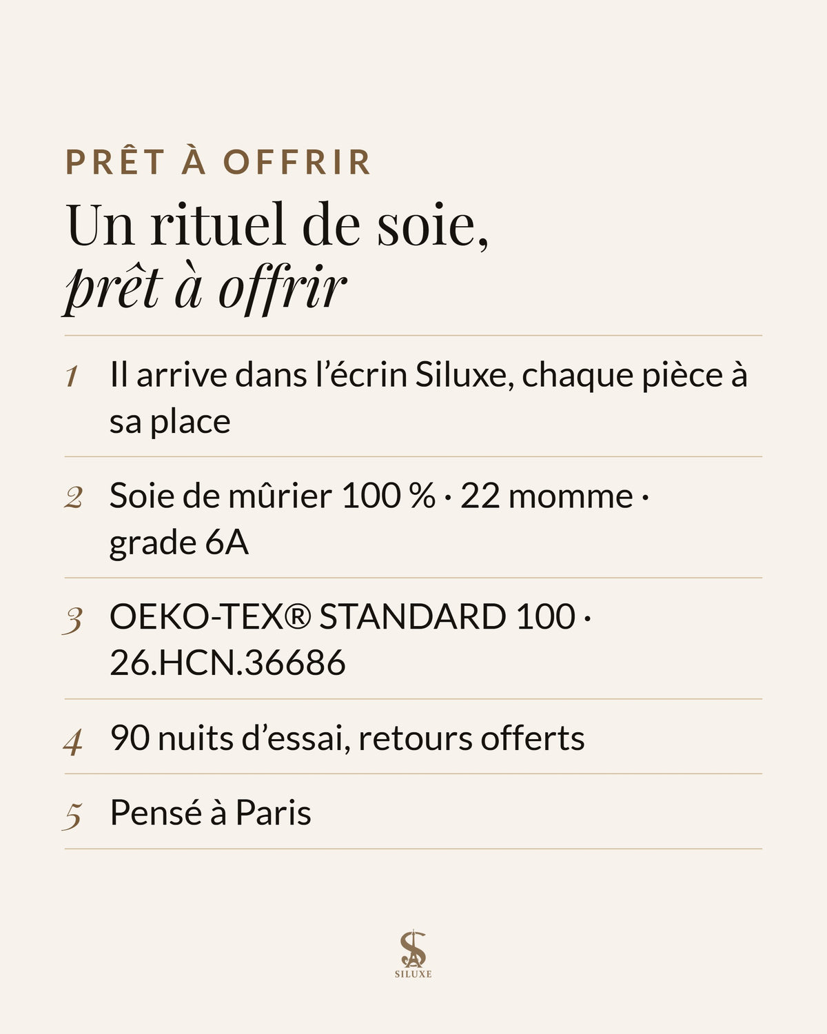 Un rituel de soie, prêt à offrir : il arrive dans l’écrin Siluxe, chaque pièce à sa place ; soie de mûrier 100 %, 22 momme, grade 6A ; OEKO-TEX® STANDARD 100, certificat 26.HCN.36686 ; 90 nuits d’essai, retours offerts ; pensé à Paris