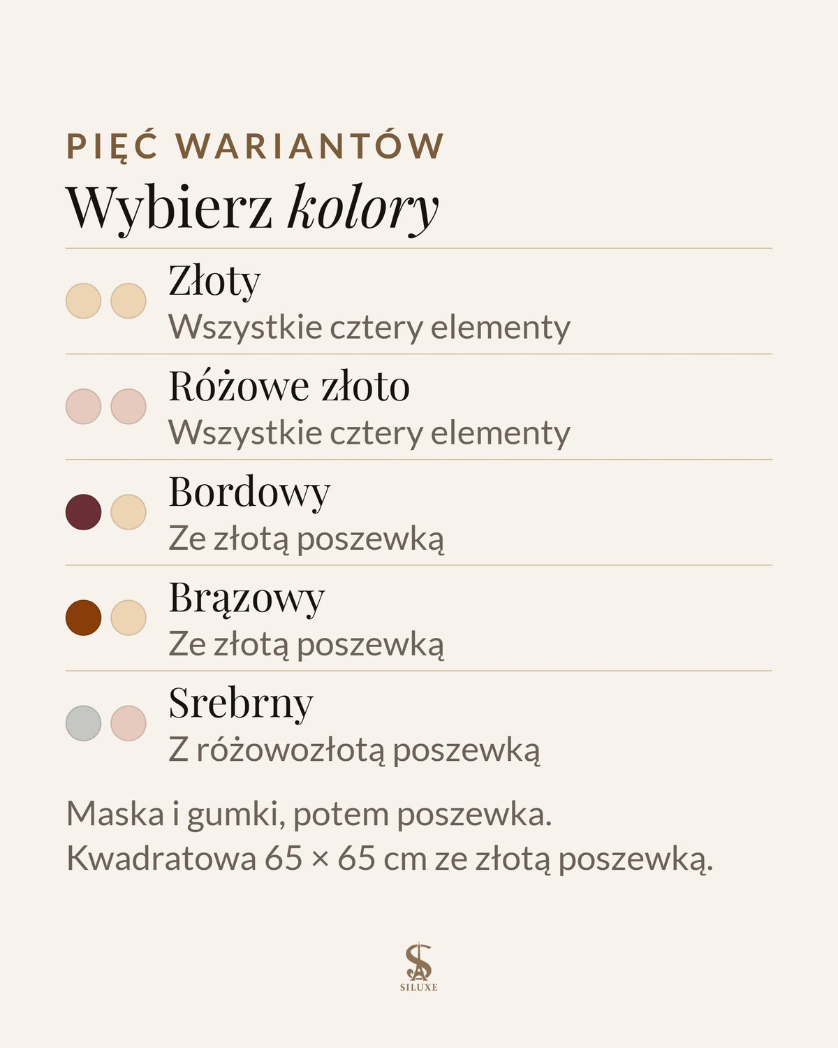 Pięć wariantów zestawu: złoty, wszystkie cztery elementy w kolorze złotym; różowe złoto, wszystkie cztery elementy w kolorze różowego złota; bordowy, maska na oczy i gumki w kolorze bordowym, złota poszewka; brązowy, maska na oczy i gumki w kolorze brązowym, złota poszewka; srebrny, srebrna maska na oczy i gumki, poszewka w kolorze różowego złota