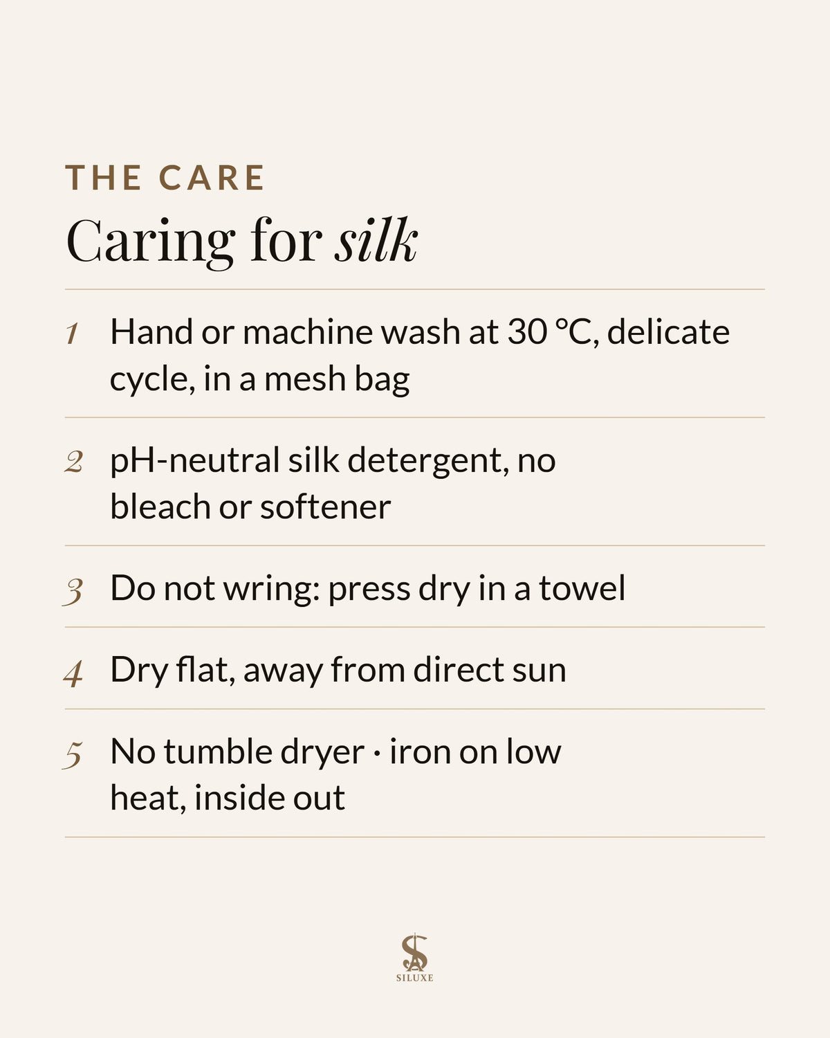 Caring for silk: hand or machine wash at 30 °C, delicate cycle, in a mesh bag; pH-neutral silk detergent, no bleach or softener; do not wring, press dry in a towel; dry flat, away from direct sun; no tumble dryer; iron on low heat, inside out