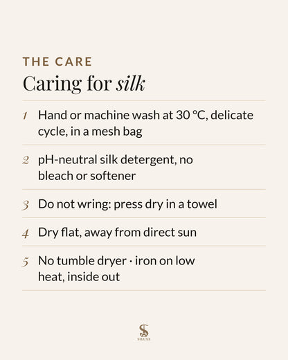 Caring for silk: hand or machine wash at 30 °C, delicate cycle, in a mesh bag; pH-neutral silk detergent, no bleach or softener; do not wring, press dry in a towel; dry flat, away from direct sun; no tumble dryer; iron on low heat, inside out