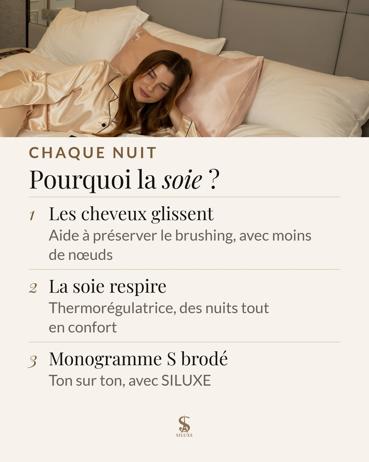 Pourquoi la soie : les cheveux glissent, ce qui aide à préserver le brushing, avec moins de nœuds ; thermorégulatrice, la soie respire pour des nuits tout en confort ; un monogramme S brodé, ton sur ton, avec SILUXE